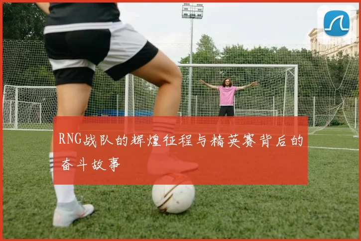 RNG战队的辉煌征程与精英赛背后的奋斗故事