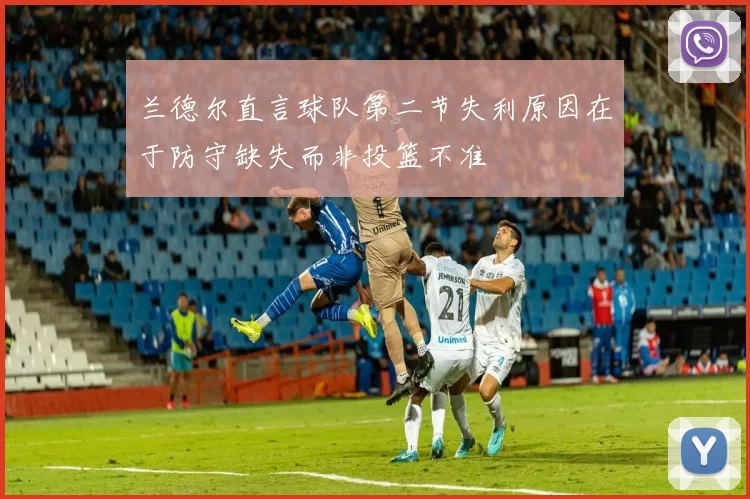 兰德尔直言球队第二节失利原因在于防守缺失而非投篮不准
