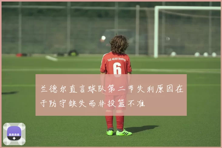 兰德尔直言球队第二节失利原因在于防守缺失而非投篮不准