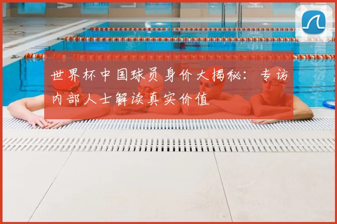 世界杯中国球员身价大揭秘：专访内部人士解读真实价值