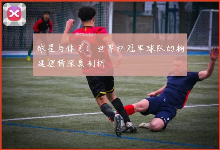 球星与体系:世界杯冠军球队的构建逻辑深度剖析