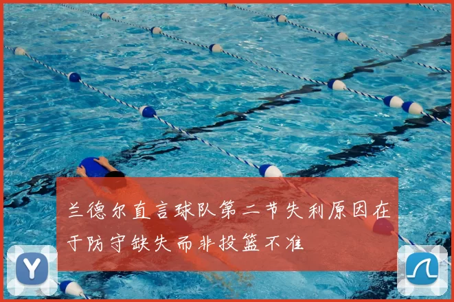 兰德尔直言球队第二节失利原因在于防守缺失而非投篮不准