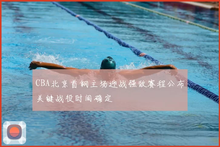 CBA北京首钢主场迎战强敌赛程公布关键战役时间确定