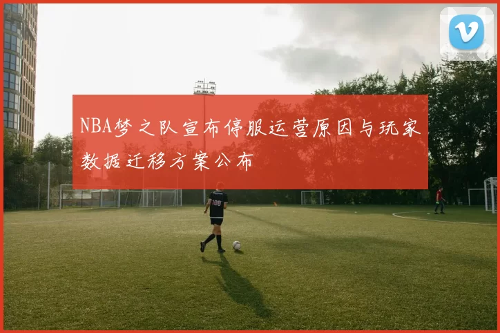 NBA梦之队宣布停服运营原因与玩家数据迁移方案公布