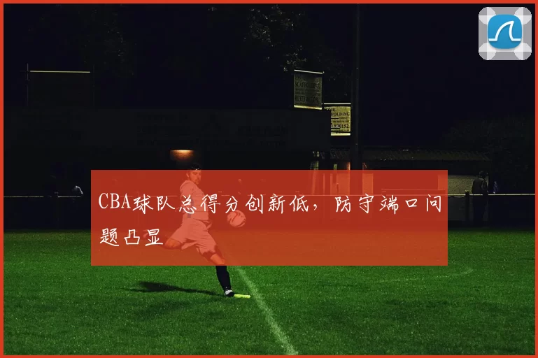 CBA球队总得分创新低，防守端口问题凸显