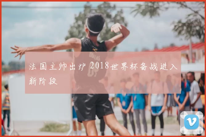 法国主帅出炉 2018世界杯备战进入新阶段