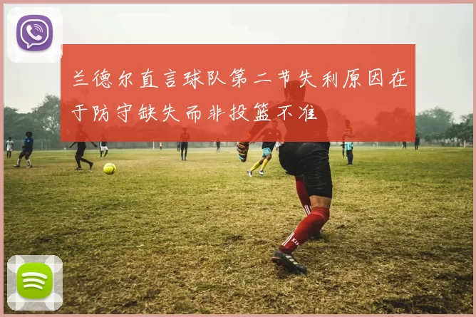 兰德尔直言球队第二节失利原因在于防守缺失而非投篮不准