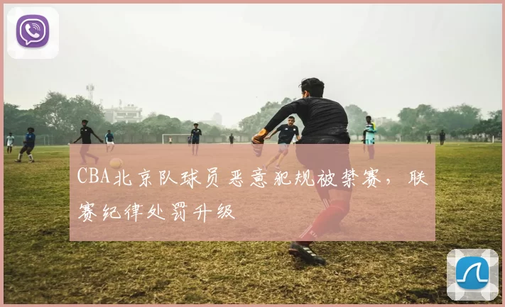 CBA北京队球员恶意犯规被禁赛，联赛纪律处罚升级