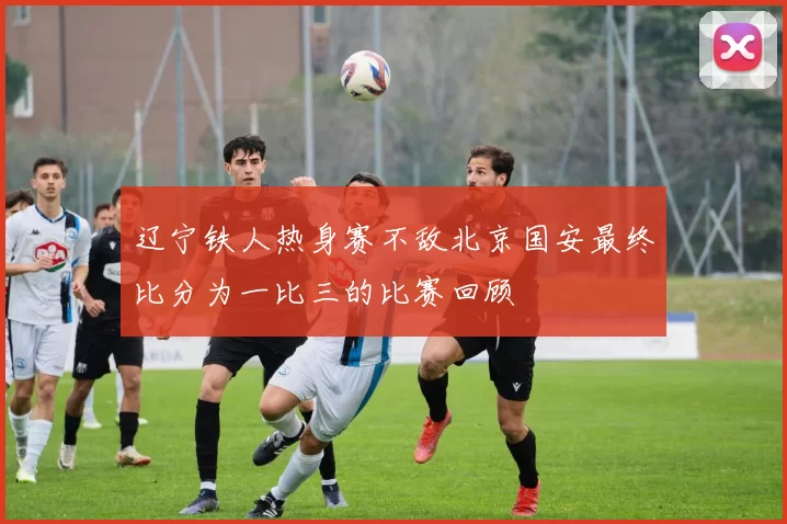 辽宁铁人热身赛不敌北京国安最终比分为一比三的比赛回顾