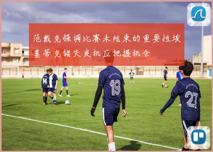 范戴克强调比赛未结束的重要性埃基蒂克错失良机应把握机会