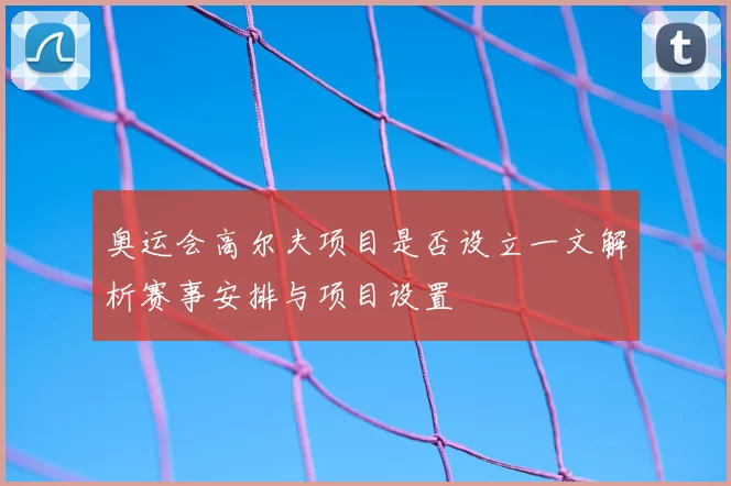 奥运会高尔夫项目是否设立一文解析赛事安排与项目设置