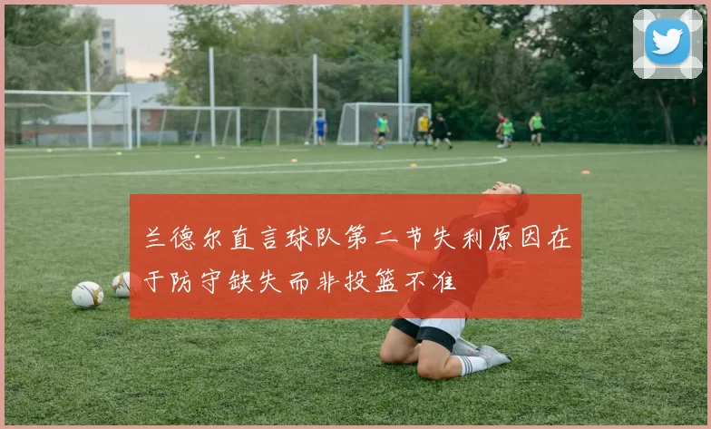 兰德尔直言球队第二节失利原因在于防守缺失而非投篮不准